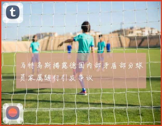 马特乌斯揭露德国内部矛盾部分球员家属随行引发争议