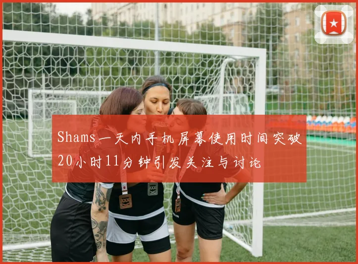 Shams一天内手机屏幕使用时间突破20小时11分钟引发关注与讨论