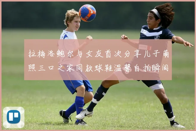 拉梅洛鲍尔与女友首次分享儿子萌照三口之家同款球鞋温馨自拍瞬间