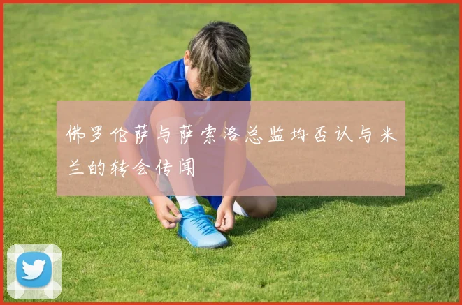 佛罗伦萨与萨索洛总监均否认与米兰的转会传闻