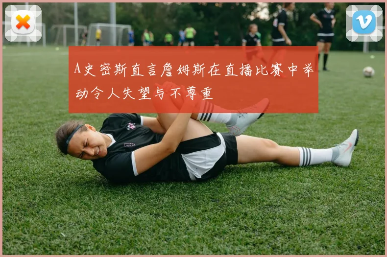 A史密斯直言詹姆斯在直播比赛中举动令人失望与不尊重