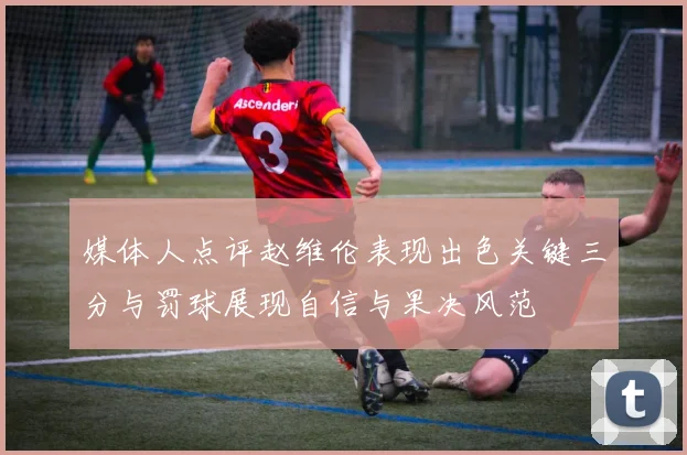 媒体人点评赵维伦表现出色关键三分与罚球展现自信与果决风范