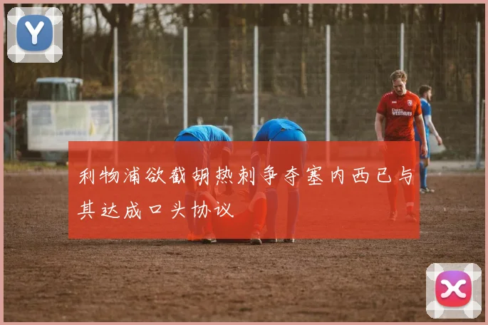 利物浦欲截胡热刺争夺塞内西已与其达成口头协议