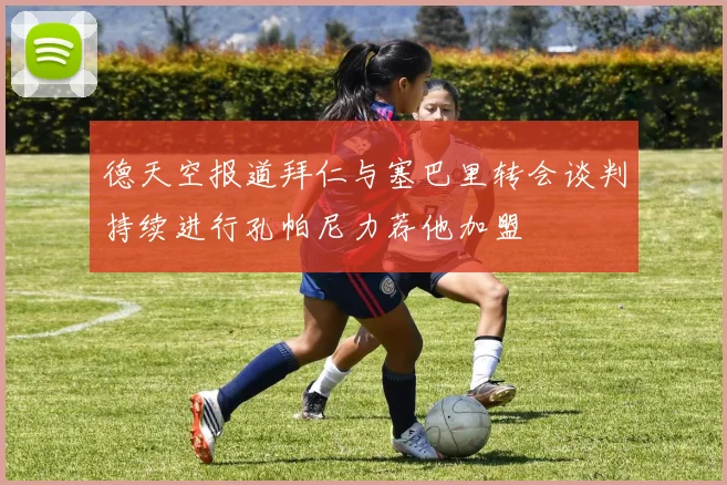 德天空报道拜仁与塞巴里转会谈判持续进行孔帕尼力荐他加盟