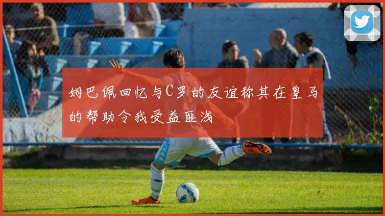 姆巴佩回忆与C罗的友谊称其在皇马的帮助令我受益匪浅