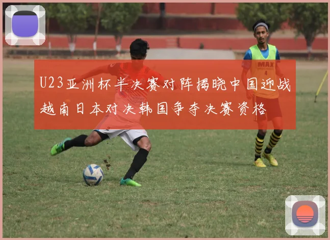 U23亚洲杯半决赛对阵揭晓中国迎战越南日本对决韩国争夺决赛资格