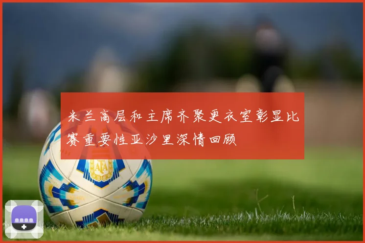 米兰高层和主席齐聚更衣室彰显比赛重要性亚沙里深情回顾