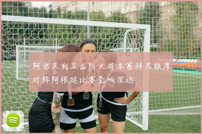 阿尔及利亚后防大将本塞拜尼缺席对阵阿根廷比赛影响深远