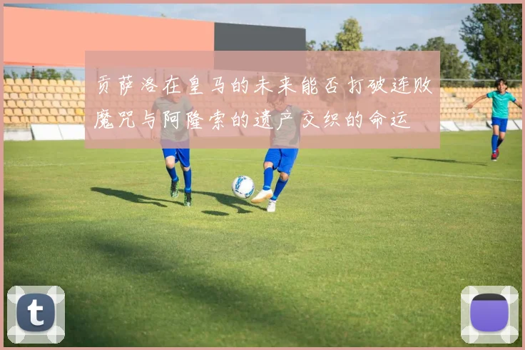 贡萨洛在皇马的未来能否打破连败魔咒与阿隆索的遗产交织的命运