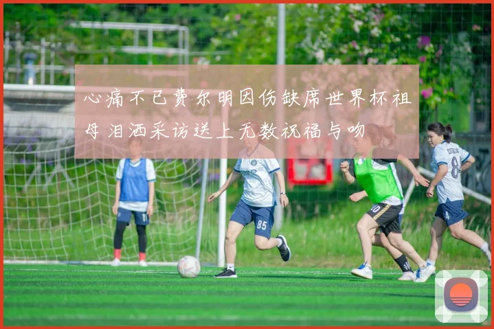 心痛不已费尔明因伤缺席世界杯祖母泪洒采访送上无数祝福与吻