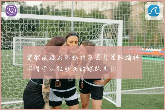 莺歌谈猛龙队独特氛围与团队精神不同于以往经历的球队文化