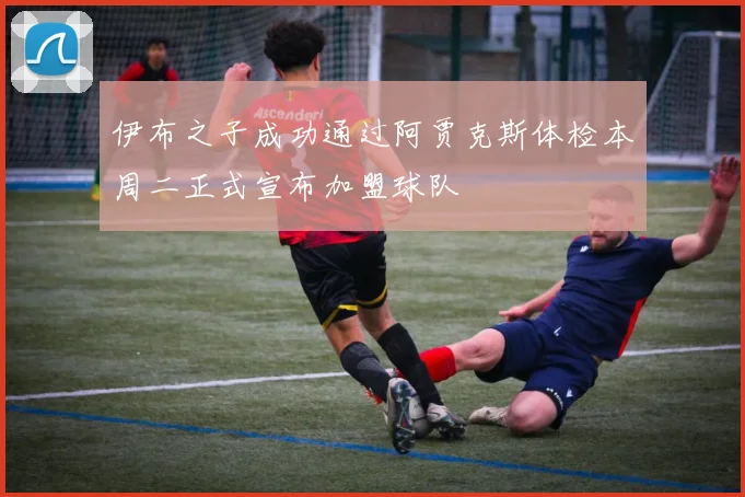 伊布之子成功通过阿贾克斯体检本周二正式宣布加盟球队