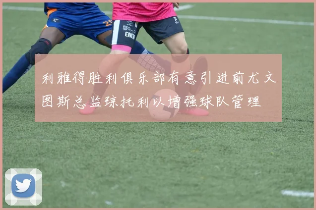 利雅得胜利俱乐部有意引进前尤文图斯总监琼托利以增强球队管理