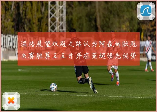 温格展望双冠之路认为阿森纳欧冠决赛胜算五五开并在英超领先优势明显