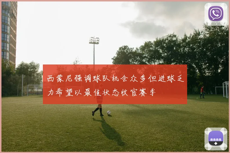 西蒙尼强调球队机会众多但进球乏力希望以最佳状态收官赛季