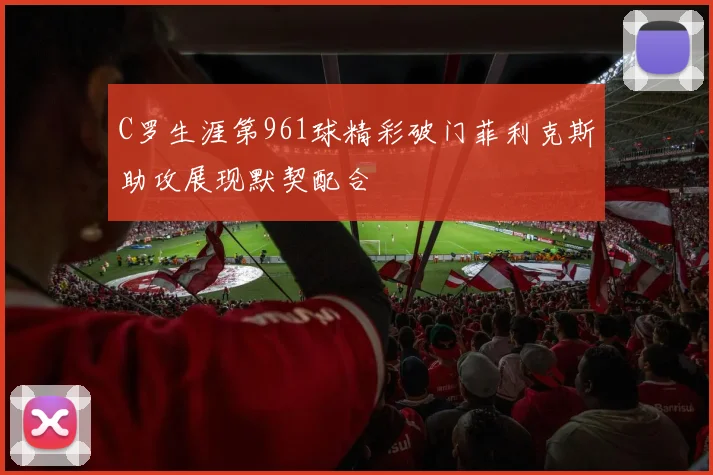 C罗生涯第961球精彩破门菲利克斯助攻展现默契配合